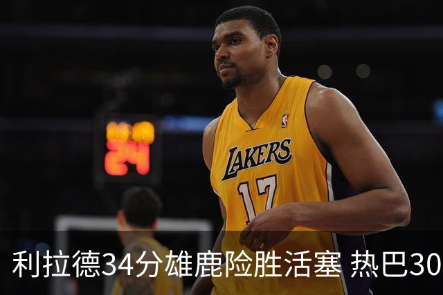 利拉德34分雄鹿险胜活塞 热巴30+11热火擒灰熊