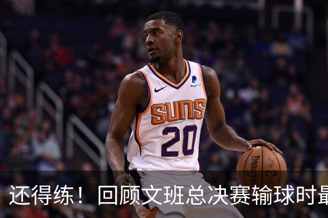 还得练！回顾文班总决赛输球时最后2分钟表现：基本全是打铁&失误